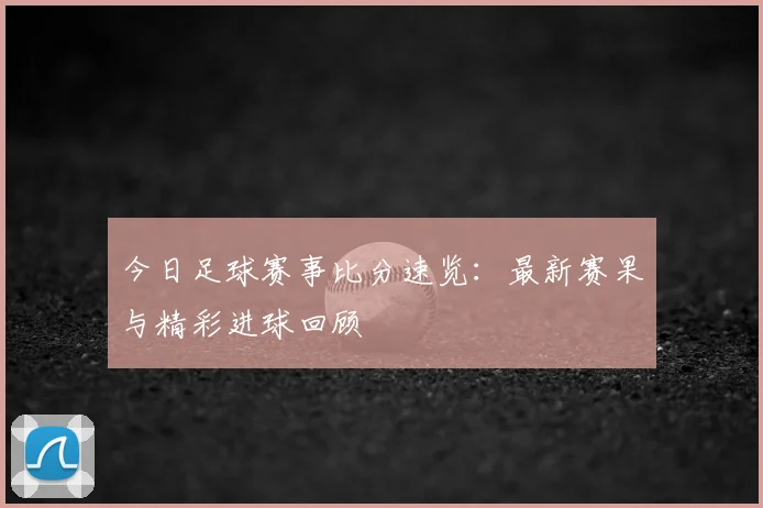 今日足球赛事比分速览：最新赛果与精彩进球回顾