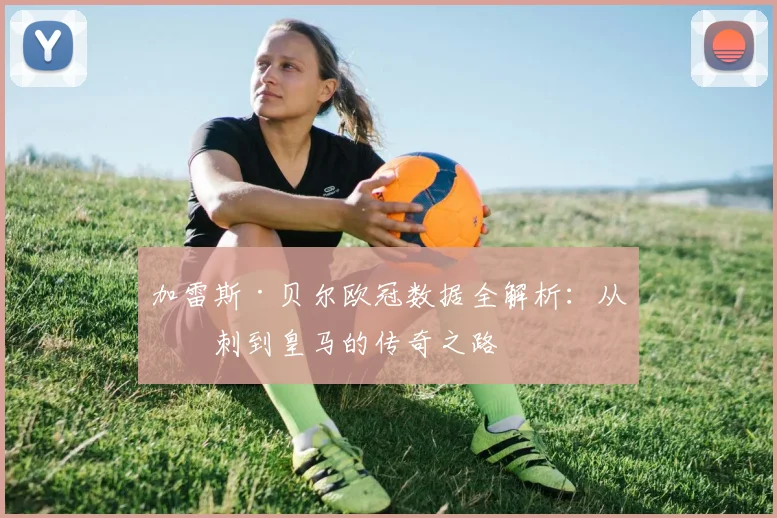 加雷斯·贝尔欧冠数据全解析：从热刺到皇马的传奇之路