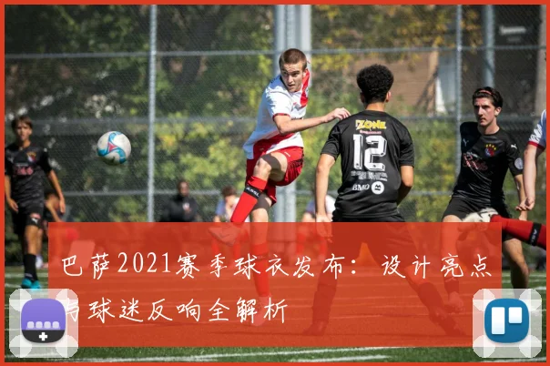 巴萨2021赛季球衣发布：设计亮点与球迷反响全解析