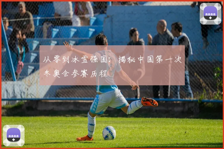 从零到冰雪强国：揭秘中国第一次冬奥会参赛历程