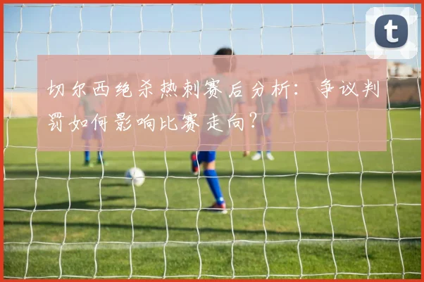 切尔西绝杀热刺赛后分析：争议判罚如何影响比赛走向？