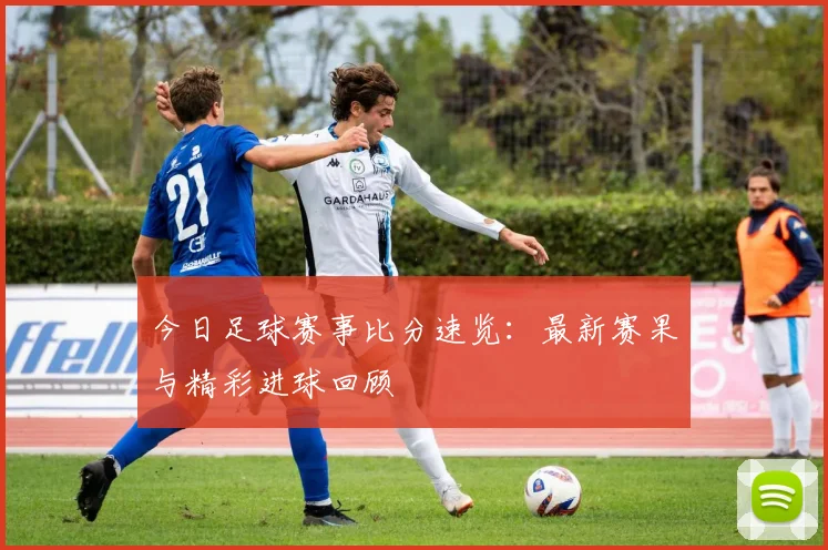 今日足球赛事比分速览：最新赛果与精彩进球回顾