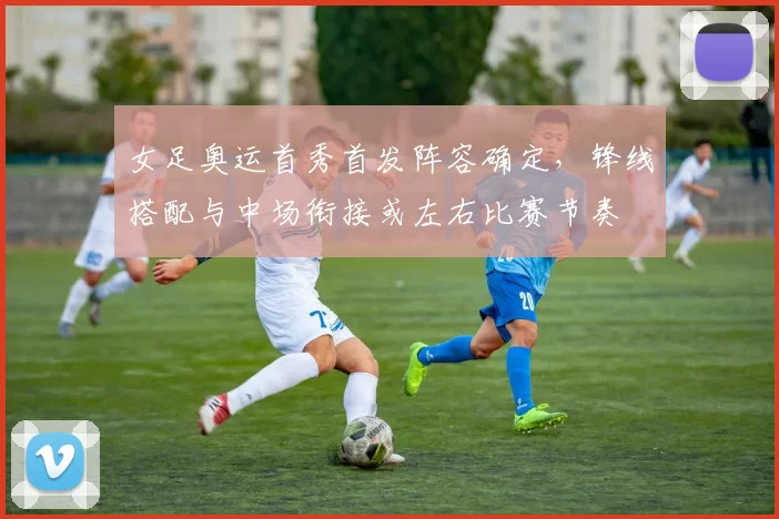 女足奥运首秀首发阵容确定，锋线搭配与中场衔接或左右比赛节奏