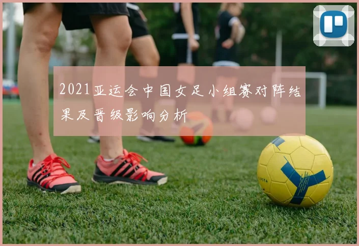2021亚运会中国女足小组赛对阵结果及晋级影响分析