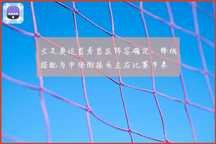 女足奥运首秀首发阵容确定，锋线搭配与中场衔接或左右比赛节奏