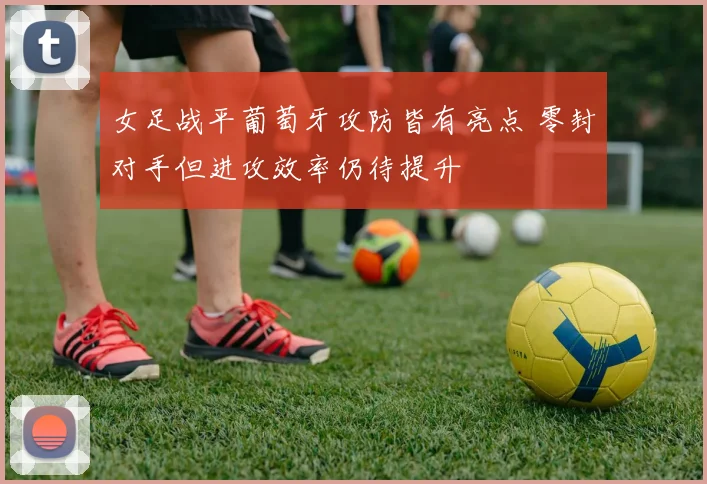 女足战平葡萄牙攻防皆有亮点 零封对手但进攻效率仍待提升