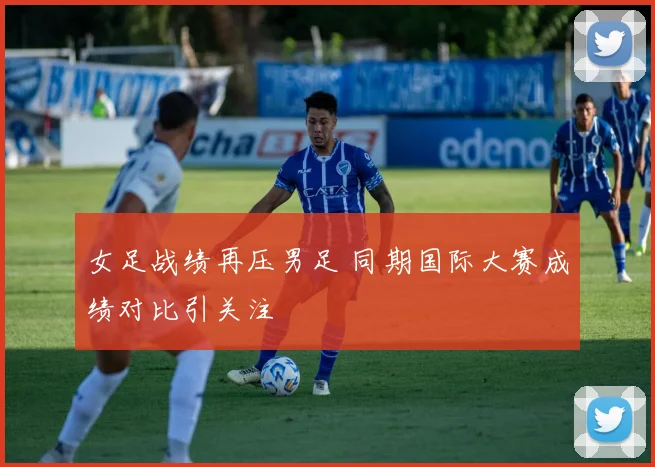 女足战绩再压男足 同期国际大赛成绩对比引关注